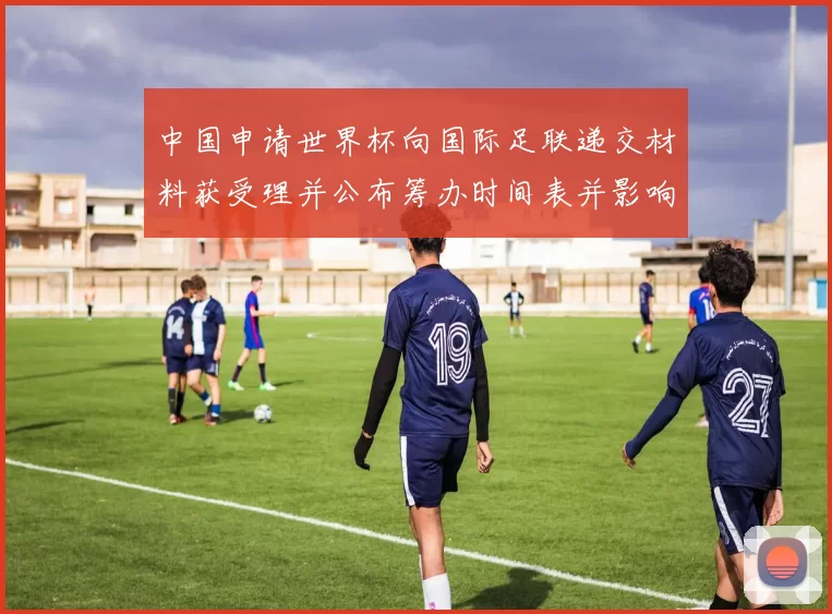 中国申请世界杯向国际足联递交材料获受理并公布筹办时间表并影响筹备进程