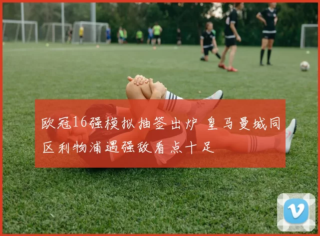 欧冠16强模拟抽签出炉 皇马曼城同区利物浦遇强敌看点十足