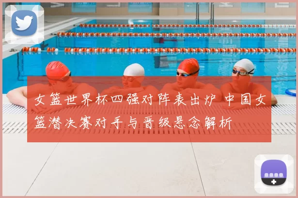 女篮世界杯四强对阵表出炉 中国女篮潜决赛对手与晋级悬念解析