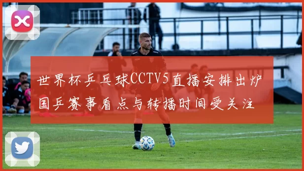 世界杯乒乓球CCTV5直播安排出炉 国乒赛事看点与转播时间受关注