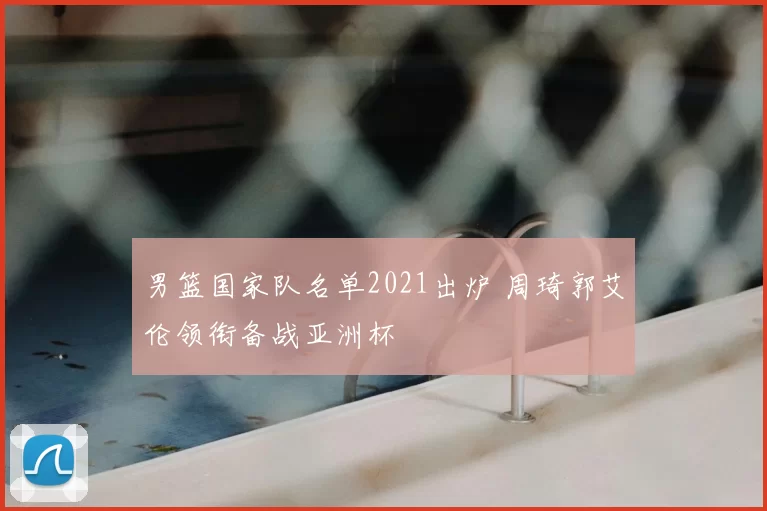 男篮国家队名单2021出炉 周琦郭艾伦领衔备战亚洲杯