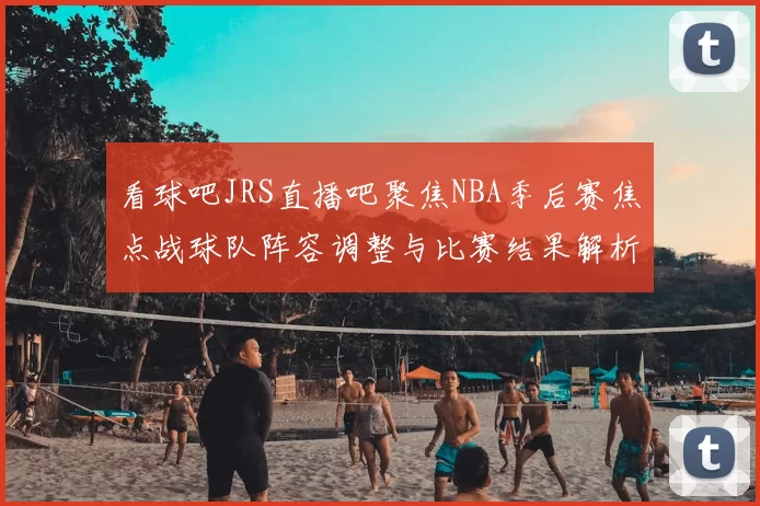 看球吧JRS直播吧聚焦NBA季后赛焦点战球队阵容调整与比赛结果解析