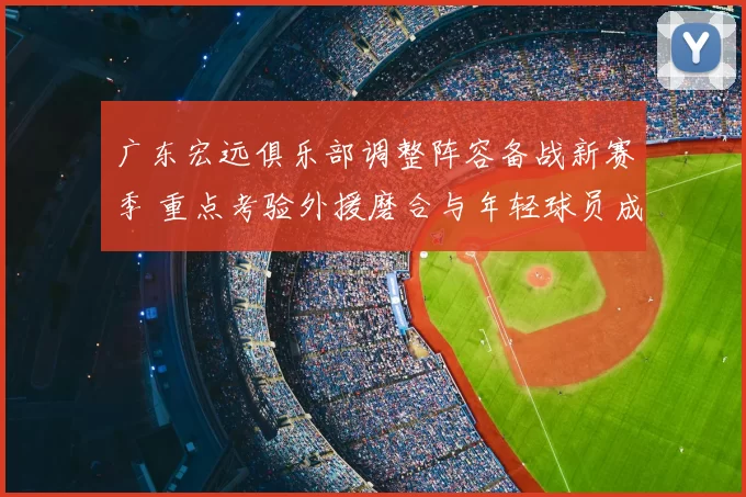 广东宏远俱乐部调整阵容备战新赛季 重点考验外援磨合与年轻球员成长
