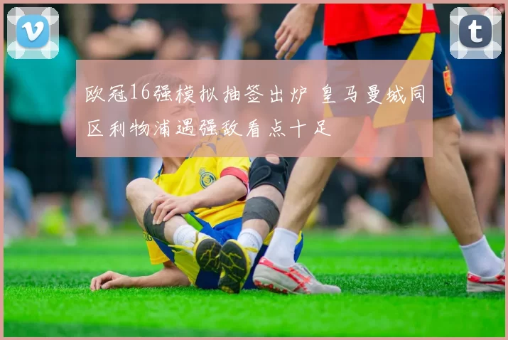 欧冠16强模拟抽签出炉 皇马曼城同区利物浦遇强敌看点十足