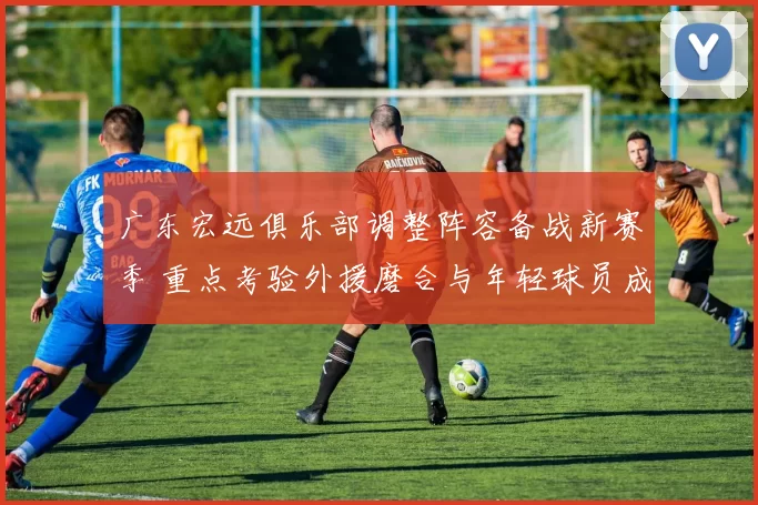 广东宏远俱乐部调整阵容备战新赛季 重点考验外援磨合与年轻球员成长