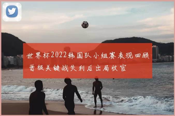 世界杯2022韩国队小组赛表现回顾 晋级关键战失利后出局收官