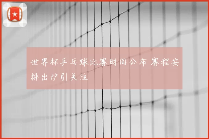 世界杯乒乓球比赛时间公布 赛程安排出炉引关注