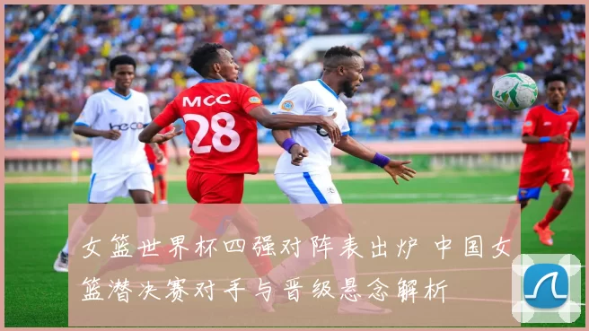 女篮世界杯四强对阵表出炉 中国女篮潜决赛对手与晋级悬念解析