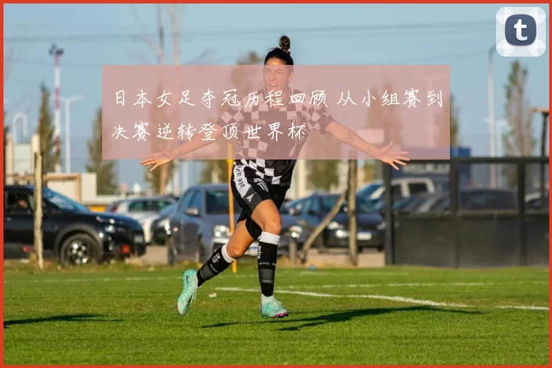 日本女足夺冠历程回顾 从小组赛到决赛逆转登顶世界杯