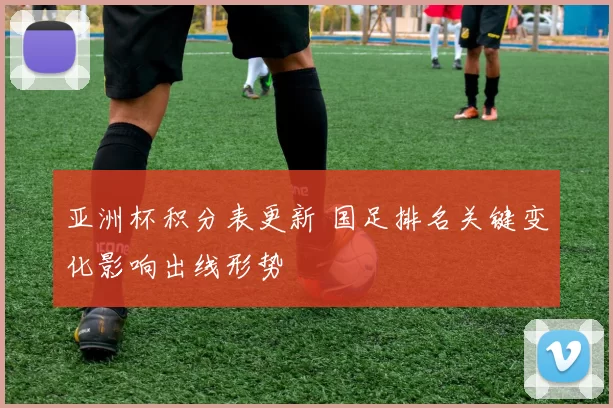 亚洲杯积分表更新 国足排名关键变化影响出线形势