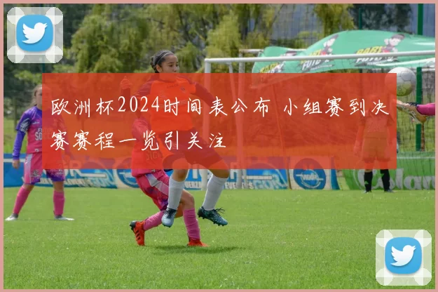 欧洲杯2024时间表公布 小组赛到决赛赛程一览引关注
