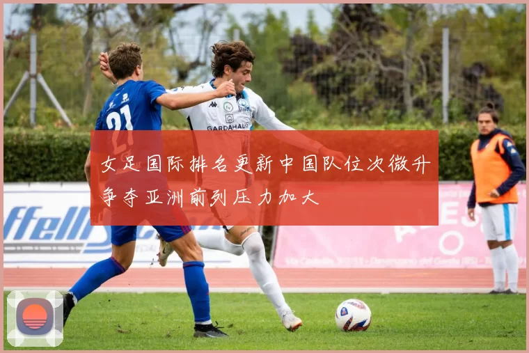 女足国际排名更新中国队位次微升争夺亚洲前列压力加大