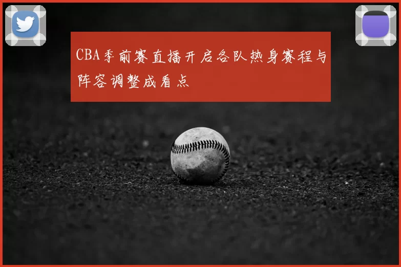 CBA季前赛直播开启各队热身赛程与阵容调整成看点