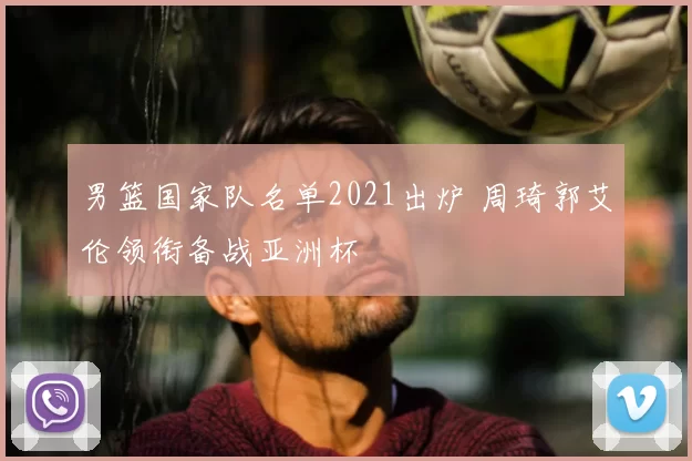 男篮国家队名单2021出炉 周琦郭艾伦领衔备战亚洲杯
