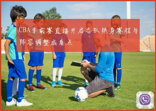 CBA季前赛直播开启各队热身赛程与阵容调整成看点
