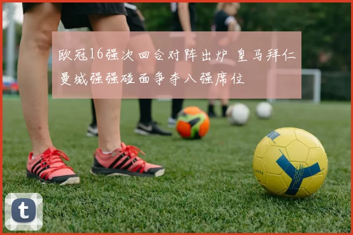 欧冠16强次回合对阵出炉 皇马拜仁曼城强强碰面争夺八强席位