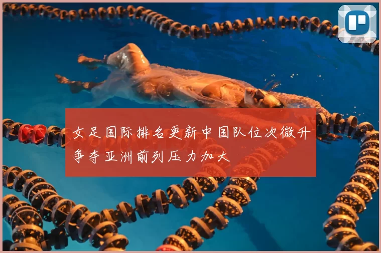 女足国际排名更新中国队位次微升争夺亚洲前列压力加大