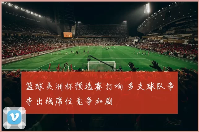 篮球美洲杯预选赛打响 多支球队争夺出线席位竞争加剧
