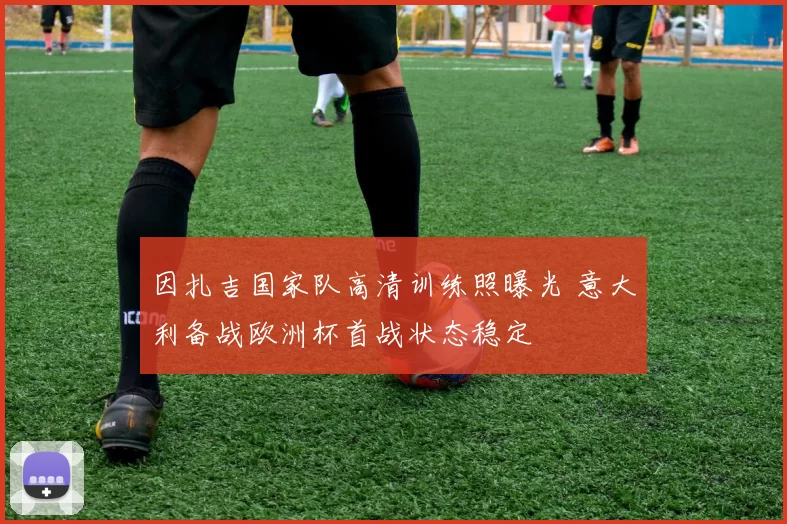 因扎吉国家队高清训练照曝光 意大利备战欧洲杯首战状态稳定