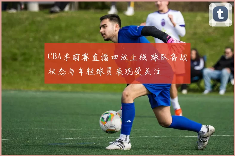 CBA季前赛直播回放上线 球队备战状态与年轻球员表现受关注