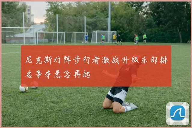 尼克斯对阵步行者激战升级东部排名争夺悬念再起