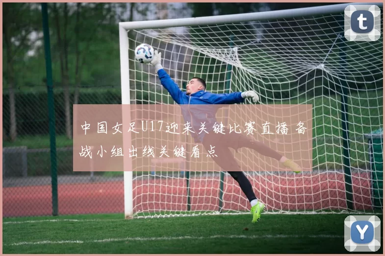 中国女足U17迎来关键比赛直播 备战小组出线关键看点