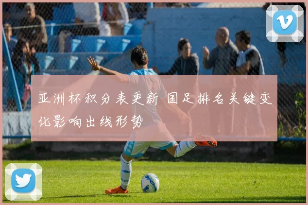 亚洲杯积分表更新 国足排名关键变化影响出线形势