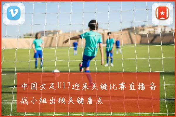 中国女足U17迎来关键比赛直播 备战小组出线关键看点