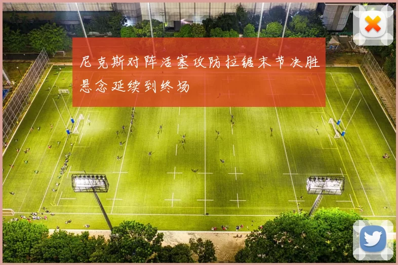 尼克斯对阵活塞攻防拉锯末节决胜悬念延续到终场