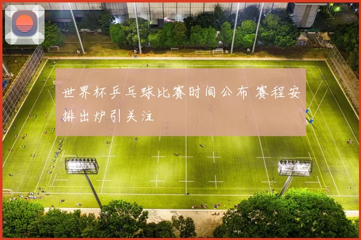 世界杯乒乓球比赛时间公布 赛程安排出炉引关注