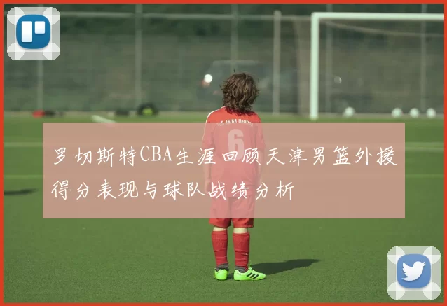 罗切斯特CBA生涯回顾天津男篮外援得分表现与球队战绩分析